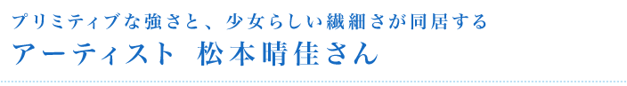 プリミティブな強さと、少女らしい繊細さが同居するアーティスト松本晴佳さん