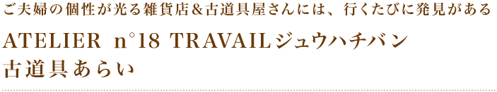 ご夫婦の個性が光る雑貨店＆古道具屋さんには、行くたびに発見がある「ATELIER　ｎ°18　TRAVAILジュウハチバン」「古道具あらい」