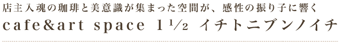 店主入魂の珈琲と美意識が集まった空間が、感性の振り子に響くcafe&art space 1 1/2 イチトニブンノイチ