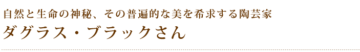 自然と生命の神秘、その普遍的な美を希求する陶芸家 ダグラス・ブラックさん