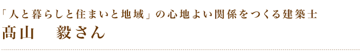 「人と暮らしと住まいと地域」の心地よい関係をつくる建築士髙山毅