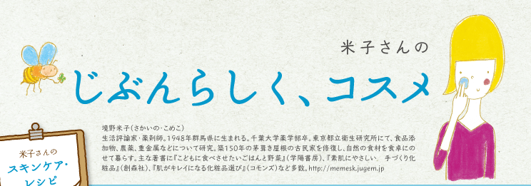 米子さんのじぶんらしく、コスメ(境野米子（さかいの・こめこ）生活評論家・薬剤師。1948年群馬県に生まれる。千葉大学薬学部卒。東京都立衛生研究所にて、食品添加物、農薬、重金属などについて研究。築150年の茅葺き屋根の古民家を修復し、自然の食材を食卓にのせて暮らす。主な著書に『こどもに食べさせたいごはんと野菜』（学陽書房）、『素肌にやさしい　手づくり化粧品』（創森社）、『肌がキレイになる化粧品選び』（コモンズ）など多数。http://memesk.jugem.jp)