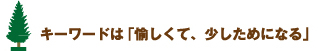 キーワードは「愉しくて、少しためになる」