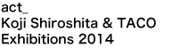 act_ Koji Shiroshita ＆ TACO<br />Exhibitions 2014