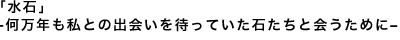 「水石」大岡裕保<br />何万年も私との出会いを待っていた<br />石たちと会うために