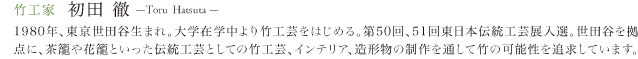 竹工家　初田　徹 1980年、東京世田谷生まれ。大学在学中より竹工芸をはじめる。第50回、51回東日本伝統工芸展入選。世田谷を拠点に、茶籠や花籠といった伝統工芸としての竹工芸、インテリア、造形物の製作を通して竹の可能性を追求しています。