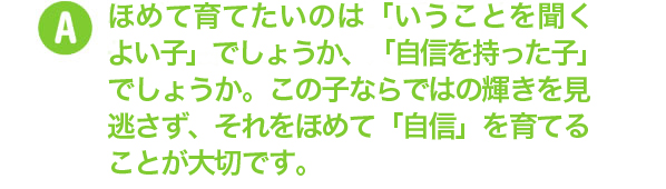 ほめて育てたいのは「いうことを聞くよい子」でしょうか、「自信を持った子」でしょうか。この子ならではの輝きを見逃さず、それをほめて「自信」を育てることが大切です。