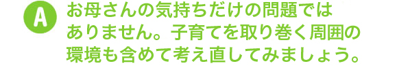 お母さんの気持ちだけの問題ではありません。子育てを取り巻く周囲の環境も含めて考え直してみましょう。