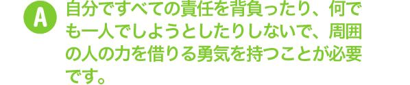 自分ですべての責任を背負ったり、何でも一人でしょうとしたりしないで、周囲の人の力を借りる勇気を持つことが必要です。