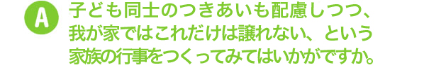 子ども同士のつきあいも配慮しつつ、我が家ではこれだけば譲れない、という家族の行事をつくってみてはいかがですか。