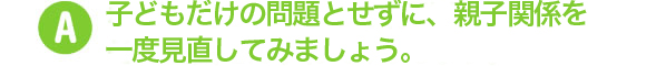 子どもだけの問題とせずに、親子関係を一度見直してみましょう。