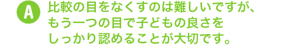 比較の目をなくすのは難しいですが、もう一つの目で子どもの良さをしっかり認めることが大切です。