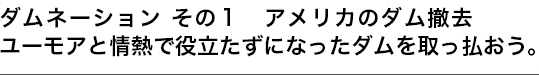 ダムネーション その１ アメリカのダム撤去　ユーモアと情熱で役立たずになったダムを取っ払おう。