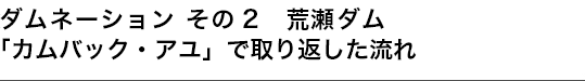 ダムネーション その2 荒瀬ダム　「カムバック・アユ」で取り返した流れ