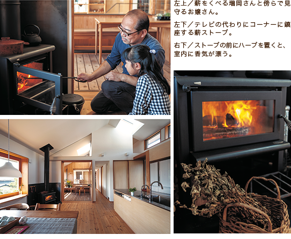 左上/薪をくべる増岡さんと傍らで見守るお嬢さん。 左下/テレビの代わりにコーナーに鎮座する薪ストーブ。 右下/ストーブの前にハーブを置くと、室内に香気が漂う。 左上/薪をくべる増岡さんと傍らで見守るお嬢さん。 左下/テレビの代わりにコーナーに鎮座する薪ストーブ。 右下/ストーブの前にハーブを置くと、室内に香気が漂う。