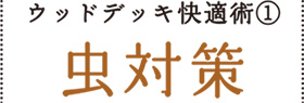 ウッドデッキ快適術①
虫対策